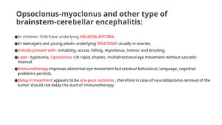 Opsoclonus-myoclonus and other type of
brainstem-cerebellar encephalitis:
●In children- 50% have underlying NEUROBLASTOMA.
●In teenagers and young adults underlying TERATOMA usually in ovaries.
●Initially present with- irritability, ataxia, falling, myoclonus, tremor and drooling.
●Later- hypotonia, Opsoclonus c/b rapid, chaotic, multidirectional eye movement without saccadic
interval.
●Immunotherapy improves abnormal eye movement but residual behavioral, language, cognitive
problems persists.
●Delay in treatment appears to be a/w poor outcome , therefore in case of neuroblastoma removal of the
tumor should not delay the start of immunotherapy.
 
