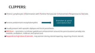 CLIPPERS:
●Chronic Lymphocytic Inflammation with Pontine Perivascular Enhancement Responsive to Steroids
●Pontine predominant encephalomyelitis
●Usually present with episodic diplopia and facial parasthesia.
●MRI Brain – symmetric curvilinear gadolinium enhancement around the pons & extend variably into
medulla, cerebellum, midbrain and spinal cord.
●Responds to high dose of steroids , may worsen during steroid tapering, requiring chronic steroid.
Brainstem & spinal
cord dysfunction
 