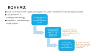 ROHHAD:
●Rapid-onset Obesity with Hypothalamic dysfunction, Hypoventilation & Autonomic Dysregulation.
●An autoimmune or
paraneoplastic etiology.
●Response to immunotherapy
in few patients.
Children having
normal
development till
2-4 yrs
Rapid onset of
hyperphagia,
weight gain,
abnormal
behaviour
• Social disinhibition,
impulsivity, lethargy,
outburst of euphoria &
laughing
Autonomic
dysfunction &
central
hypoventilation
• Abnormal pupillary
responses, thermal
dysregulation, GI
dysmotility
 