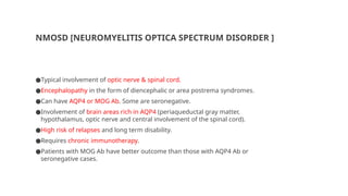 NMOSD [NEUROMYELITIS OPTICA SPECTRUM DISORDER ]
●Typical involvement of optic nerve & spinal cord.
●Encephalopathy in the form of diencephalic or area postrema syndromes.
●Can have AQP4 or MOG Ab. Some are seronegative.
●Involvement of brain areas rich in AQP4 (periaqueductal gray matter,
hypothalamus, optic nerve and central involvement of the spinal cord).
●High risk of relapses and long term disability.
●Requires chronic immunotherapy.
●Patients with MOG Ab have better outcome than those with AQP4 Ab or
seronegative cases.
 