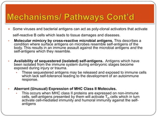  Some viruses and bacterial antigens can act as poly-clonal activators that activate

self-reactive B cells which leads to tissue damages and diseases.
•

Molecular mimicry by cross-reactive microbial antigens. This describes a
condition where surface antigens on microbes resemble self-antigens of the
body. This results in an immune assault against the microbial antigens and the
self-antigens which they resemble.

•

Availability of sequestered (isolated) self-antigens. Antigens which have
been isolated from the immune system during embryonic stages become
exposed during injury or trauma.
•
These sequestered antigens may be released and exposed to immune cells
which lack self-tolerance leading to the development of an autoimmune
response.

•

Aberrant (Unusual) Expression of MHC Class II Molecules.
•
This occurs when MHC class II proteins are expressed on non-immune
cells, self-antigens presented by them will activate TH cells which in turn
activate cell-mediated immunity and humoral immunity against the selfantigens

 