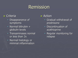 Remission
► Criteria
 Disappearance of
symptoms
 Normal bilirubin +
globulin levels
 Transaminases normal
or less than 2x
 Normal histology or
minimal inflammation
► Action
 Gradual withdrawal of
prednisone
 Discontinuation of
azathioprine
 Regular monitoring for
relapse
 