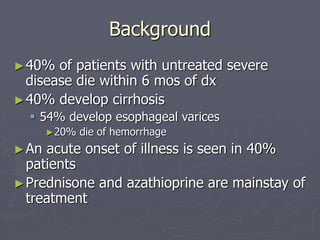 Background
►40% of patients with untreated severe
disease die within 6 mos of dx
►40% develop cirrhosis
 54% develop esophageal varices
►20% die of hemorrhage
►An acute onset of illness is seen in 40%
patients
►Prednisone and azathioprine are mainstay of
treatment
 