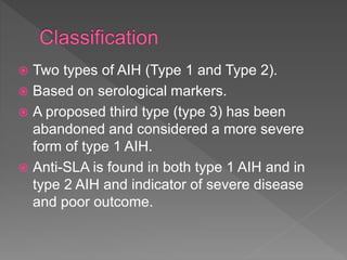  Two types of AIH (Type 1 and Type 2).
 Based on serological markers.
 A proposed third type (type 3) has been
abandoned and considered a more severe
form of type 1 AIH.
 Anti-SLA is found in both type 1 AIH and in
type 2 AIH and indicator of severe disease
and poor outcome.
 