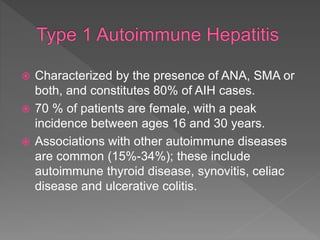  Characterized by the presence of ANA, SMA or
both, and constitutes 80% of AIH cases.
 70 % of patients are female, with a peak
incidence between ages 16 and 30 years.
 Associations with other autoimmune diseases
are common (15%-34%); these include
autoimmune thyroid disease, synovitis, celiac
disease and ulcerative colitis.
 