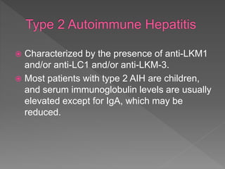  Characterized by the presence of anti-LKM1
and/or anti-LC1 and/or anti-LKM-3.
 Most patients with type 2 AIH are children,
and serum immunoglobulin levels are usually
elevated except for IgA, which may be
reduced.
 