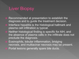  Recommended at presentation to establish the
diagnosis and to guide the treatment decision.
 Interface hepatitis is the histological hallmark and
plasma cell infiltration is typical.
 Neither histological finding is specific for AIH, and
the absence of plasma cells in the infiltrate does not
preclude the diagnosis.
 Eosinophils, lobular inflammation, bridging
necrosis, and multiacinar necrosis may be present.
 Portal lesions generally spare bile ducts.
 