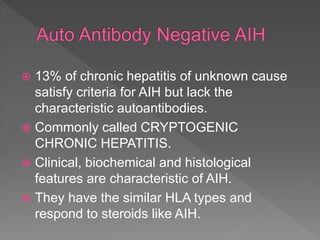  13% of chronic hepatitis of unknown cause
satisfy criteria for AIH but lack the
characteristic autoantibodies.
 Commonly called CRYPTOGENIC
CHRONIC HEPATITIS.
 Clinical, biochemical and histological
features are characteristic of AIH.
 They have the similar HLA types and
respond to steroids like AIH.
 