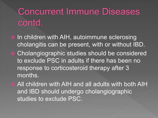  In children with AIH, autoimmune sclerosing
cholangitis can be present, with or without IBD.
 Cholangiographic studies should be considered
to exclude PSC in adults if there has been no
response to corticosteroid therapy after 3
months.
 All children with AIH and all adults with both AIH
and IBD should undergo cholangiographic
studies to exclude PSC.
 