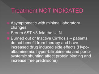  Asymptomatic with minimal laboratory
changes.
 Serum AST <3 fold the ULN.
 Burned out or Inactive Cirrhosis – patients
do not benefit from therapy and have
increased drug induced side effects (Hypo-
albuminemia, hyper-bilirubinemia and porto-
systemic shunting affect protein binding and
increase free prednisone)
 
