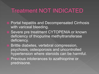  Portal hepatitis and Decompensated Cirrhosis
with variceal bleeding.
 Severe pre treatment CYTOPENIA or known
deficiency of thiopurine methyltransferase
deficiency.
 Brittle diabetes, vertebral compression,
psychosis, osteoporosis and uncontrolled
hypertension where steroids can be harmful.
 Previous intolerances to azathioprine or
prednisone.
 