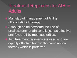  Mainstay of management of AIH is
Glucocorticoid therapy.
 Although some advocate the use of
prednisolone, prednisone is just as effective
and favoured by most authorities.
 Two treatment regimens are used and are
equally effective but it is the combination
therapy which is preferred.
 