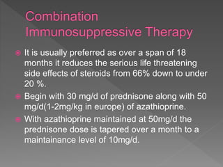  It is usually preferred as over a span of 18
months it reduces the serious life threatening
side effects of steroids from 66% down to under
20 %.
 Begin with 30 mg/d of prednisone along with 50
mg/d(1-2mg/kg in europe) of azathioprine.
 With azathioprine maintained at 50mg/d the
prednisone dose is tapered over a month to a
maintainance level of 10mg/d.
 