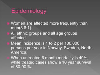  Women are affected more frequently than
men(3.6:1).
 All ethnic groups and all age groups
affected.
 Mean Incidence is 1 to 2 per 100,000
persons per year in Norway, Sweden, North-
America.
 When untreated 6 month mortality is 40%,
while treated cases show a 10 year survival
of 80-90 %.
 