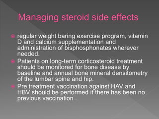  regular weight baring exercise program, vitamin
D and calcium supplementation and
administration of bisphosphonates wherever
needed.
 Patients on long-term corticosteroid treatment
should be monitored for bone disease by
baseline and annual bone mineral densitometry
of the lumbar spine and hip.
 Pre treatment vaccination against HAV and
HBV should be performed if there has been no
previous vaccination .
 