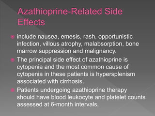  include nausea, emesis, rash, opportunistic
infection, villous atrophy, malabsorption, bone
marrow suppression and malignancy.
 The principal side effect of azathioprine is
cytopenia and the most common cause of
cytopenia in these patients is hypersplenism
associated with cirrhosis.
 Patients undergoing azathioprine therapy
should have blood leukocyte and platelet counts
assessed at 6-month intervals.
 
