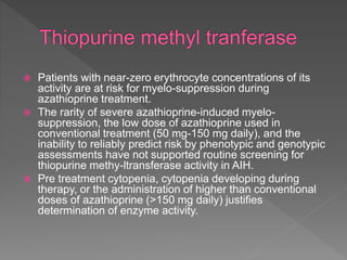  Patients with near-zero erythrocyte concentrations of its
activity are at risk for myelo-suppression during
azathioprine treatment.
 The rarity of severe azathioprine-induced myelo-
suppression, the low dose of azathioprine used in
conventional treatment (50 mg-150 mg daily), and the
inability to reliably predict risk by phenotypic and genotypic
assessments have not supported routine screening for
thiopurine methy-ltransferase activity in AIH.
 Pre treatment cytopenia, cytopenia developing during
therapy, or the administration of higher than conventional
doses of azathioprine (>150 mg daily) justifies
determination of enzyme activity.
 