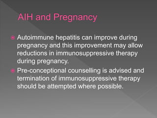  Autoimmune hepatitis can improve during
pregnancy and this improvement may allow
reductions in immunosuppressive therapy
during pregnancy.
 Pre-conceptional counselling is advised and
termination of immunosuppressive therapy
should be attempted where possible.
 