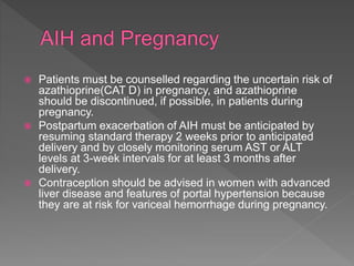  Patients must be counselled regarding the uncertain risk of
azathioprine(CAT D) in pregnancy, and azathioprine
should be discontinued, if possible, in patients during
pregnancy.
 Postpartum exacerbation of AIH must be anticipated by
resuming standard therapy 2 weeks prior to anticipated
delivery and by closely monitoring serum AST or ALT
levels at 3-week intervals for at least 3 months after
delivery.
 Contraception should be advised in women with advanced
liver disease and features of portal hypertension because
they are at risk for variceal hemorrhage during pregnancy.
 