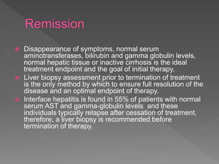  Disappearance of symptoms, normal serum
aminotransferases, bilirubin and gamma globulin levels,
normal hepatic tissue or inactive cirrhosis is the ideal
treatment endpoint and the goal of initial therapy.
 Liver biopsy assessment prior to termination of treatment
is the only method by which to ensure full resolution of the
disease and an optimal endpoint of therapy.
 Interface hepatitis is found in 55% of patients with normal
serum AST and gamma-globulin levels and these
individuals typically relapse after cessation of treatment,
therefore, a liver biopsy is recommended before
termination of therapy.
 