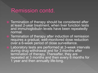  Termination of therapy should be considered after
at least 2-year treatment, when liver function tests
and immunoglobulin levels have been repeatedly
normal.
 Termination of therapy after induction of remission
requires a gradual, well-monitored dose reduction
over a 6-week period of close surveillance.
 Laboratory tests are performed at 3-week intervals
during drug withdrawal and for 3 months after
termination of therapy. Thereafter, they are
repeated at 3 months and then every 6 months for
1 year and then annually life-long.
 