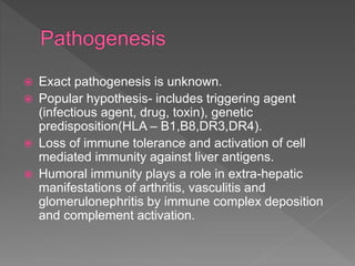  Exact pathogenesis is unknown.
 Popular hypothesis- includes triggering agent
(infectious agent, drug, toxin), genetic
predisposition(HLA – B1,B8,DR3,DR4).
 Loss of immune tolerance and activation of cell
mediated immunity against liver antigens.
 Humoral immunity plays a role in extra-hepatic
manifestations of arthritis, vasculitis and
glomerulonephritis by immune complex deposition
and complement activation.
 