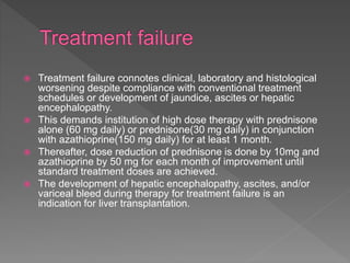  Treatment failure connotes clinical, laboratory and histological
worsening despite compliance with conventional treatment
schedules or development of jaundice, ascites or hepatic
encephalopathy.
 This demands institution of high dose therapy with prednisone
alone (60 mg daily) or prednisone(30 mg daily) in conjunction
with azathioprine(150 mg daily) for at least 1 month.
 Thereafter, dose reduction of prednisone is done by 10mg and
azathioprine by 50 mg for each month of improvement until
standard treatment doses are achieved.
 The development of hepatic encephalopathy, ascites, and/or
variceal bleed during therapy for treatment failure is an
indication for liver transplantation.
 