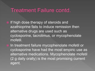  If high dose therapy of steroids and
azathioprine fails to induce remission then
alternative drugs are used such as
cyclosporine, tacrolimus, or mycophenolate
mofetil.
 In treatment failure mycophenolate mofetil or
cyclosporine have had the most empiric use as
alternative medications. Mycophenolate mofetil
(2 g daily orally) is the most promising current
agent.
 