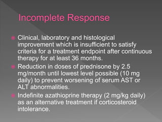  Clinical, laboratory and histological
improvement which is insufficient to satisfy
criteria for a treatment endpoint after continuous
therapy for at least 36 months.
 Reduction in doses of prednisone by 2.5
mg/month until lowest level possible (10 mg
daily) to prevent worsening of serum AST or
ALT abnormalities.
 Indefinite azathioprine therapy (2 mg/kg daily)
as an alternative treatment if corticosteroid
intolerance.
 