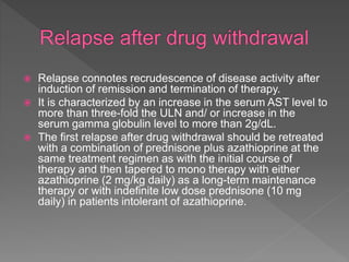  Relapse connotes recrudescence of disease activity after
induction of remission and termination of therapy.
 It is characterized by an increase in the serum AST level to
more than three-fold the ULN and/ or increase in the
serum gamma globulin level to more than 2g/dL.
 The first relapse after drug withdrawal should be retreated
with a combination of prednisone plus azathioprine at the
same treatment regimen as with the initial course of
therapy and then tapered to mono therapy with either
azathioprine (2 mg/kg daily) as a long-term maintenance
therapy or with indefinite low dose prednisone (10 mg
daily) in patients intolerant of azathioprine.
 