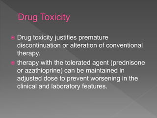  Drug toxicity justifies premature
discontinuation or alteration of conventional
therapy.
 therapy with the tolerated agent (prednisone
or azathioprine) can be maintained in
adjusted dose to prevent worsening in the
clinical and laboratory features.
 