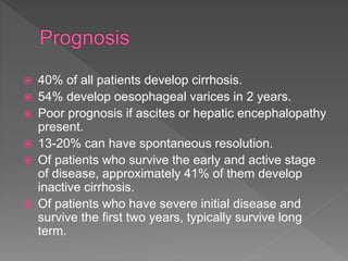  40% of all patients develop cirrhosis.
 54% develop oesophageal varices in 2 years.
 Poor prognosis if ascites or hepatic encephalopathy
present.
 13-20% can have spontaneous resolution.
 Of patients who survive the early and active stage
of disease, approximately 41% of them develop
inactive cirrhosis.
 Of patients who have severe initial disease and
survive the first two years, typically survive long
term.
 