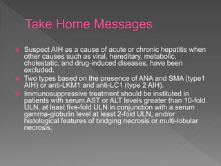  Suspect AIH as a cause of acute or chronic hepatitis when
other causes such as viral, hereditary, metabolic,
cholestatic, and drug-induced diseases, have been
excluded.
 Two types based on the presence of ANA and SMA (type1
AIH) or anti-LKM1 and anti-LC1 (type 2 AIH).
 Immunosuppressive treatment should be instituted in
patients with serum AST or ALT levels greater than 10-fold
ULN, at least five-fold ULN in conjunction with a serum
gamma-globulin level at least 2-fold ULN, and/or
histological features of bridging necrosis or multi-lobular
necrosis.
 