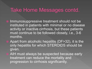  Immunosuppressive treatment should not be
instituted in patients with minimal or no disease
activity or inactive cirrhosis, but these patients
must continue to be followed closely, i.e., 3-6
months.
 Apart from alcoholic hepatitis (DF>32), it is the
only hepatitis for which STEROIDS should be
given.
 AIH must always be suspected because early
treatment can reduce the mortality and
progression to cirrhosis significantly.
 