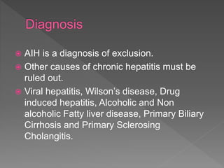 AIH is a diagnosis of exclusion.
 Other causes of chronic hepatitis must be
ruled out.
 Viral hepatitis, Wilson’s disease, Drug
induced hepatitis, Alcoholic and Non
alcoholic Fatty liver disease, Primary Biliary
Cirrhosis and Primary Sclerosing
Cholangitis.
 