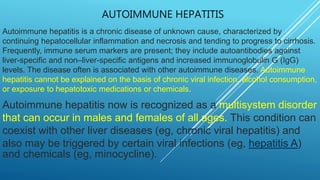 AUTOIMMUNE HEPATITIS
Autoimmune hepatitis is a chronic disease of unknown cause, characterized by
continuing hepatocellular inflammation and necrosis and tending to progress to cirrhosis.
Frequently, immune serum markers are present; they include autoantibodies against
liver-specific and non–liver-specific antigens and increased immunoglobulin G (IgG)
levels. The disease often is associated with other autoimmune diseases. Autoimmune
hepatitis cannot be explained on the basis of chronic viral infection, alcohol consumption,
or exposure to hepatotoxic medications or chemicals.
Autoimmune hepatitis now is recognized as a multisystem disorder
that can occur in males and females of all ages. This condition can
coexist with other liver diseases (eg, chronic viral hepatitis) and
also may be triggered by certain viral infections (eg, hepatitis A)
and chemicals (eg, minocycline).
 