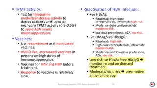  TPMT activity:
• Test for thiopurine
methyltransferase activity to
detect patients with zero or
near‐zero TPMT activity (0.3-0.5%)
to avoid AZA severe
myelosuppression.
 Vaccines:
• Use recombinant and inactivated
vaccines.
• AVOID live, attenuated vaccines in
persons on high doses of
immunosuppression.
• Vaccines for HAV and HBV before
treatment.
• Response to vaccines is relatively
slow.
 Reactivation of HBV Infection:
 +ve HBsAg;
 Rituximab, High-dose
corticosteroids, infliximab: high risk.
 Moderate-dose corticosteroids:
moderate risk.
 low-dose prednisone, AZA: low risk.
 -ve HbsAg/+ve HBcIgG:
 Rituximab: high risk.
 High-dose corticosteroids, infliximab:
moderate risk.
 Moderate- and low-dose prednisone,
AZA: low risk.
 Low risk -ve HbsAg/+ve HBcIgG 
monitoring and on demand
treatment.
 Moderate/high risk  preemptive
antiviral therapy.
Autoimmune Hepatitis, 2020. Ayman Alsebaey, MD 10
 