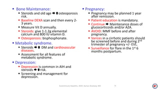  Bone Maintenance:
 Steroids and old age osteoporosis
risk.
 Baseline DEXA scan and then every 2-
3 years.
 Measure Vit D annually.
 Steroids: give 1-1.2g elemental
calcium and 800 IU vitamin D.
 Osteoporosis: bisphosphonate.
 Metabolic syndrome.
 Steroids  DM and cardiovascular
diseases.
 Assessment for all features of
metabolic syndrome.
 Depression:
 Depression is common in AIH and
steroids risk.
 Screening and management for
depression.
 Pregnancy:
 Pregnancy may be planned 1 year
after remission.
 Patient education is mandatory.
 Continue  Maintenance doses of
glucocorticoids and/or AZA.
 AVOID: MMF before and after
pregnancy.
 Varices in a cirrhotic patients should
be screened before and during 2nd
trimester of pregnancy +/- EVL.
 Surveillance for flare in the 1st 6
months postpartum.
Autoimmune Hepatitis, 2020. Ayman Alsebaey, MD 11
 