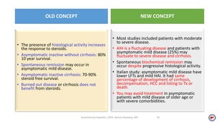 OLD CONCEPT
• The presence of histological activity increases
the response to steroids.
• Asymptomatic inactive without cirrhosis: 80%
10 year survival.
• Spontaneous remission may occur in
asymptomatic mild disease.
• Asymptomatic inactive cirrhosis: 70-90%
steroid free survival.
• Burned out disease or cirrhosis does not
benefit from steroids.
NEW CONCEPT
• Most studies included patients with moderate
to severe disease.
• AIH is a fluctuating disease and patients with
asymptomatic mild disease (25%) may
fluctuate to severe disease and cirrhosis.
• Spontaneous biochemical remission may
occur despite progressive histological activity.
• Italian study: asymptomatic mild disease have
lower LFTs and mild HAI. It had same
percentage of development of cirrhosis,
decompensation, HCC and listing to Tx or
death.
• You may avoid treatment in asymptomatic
patients with mild disease of older age or
with severe comorbidities.
Autoimmune Hepatitis, 2020. Ayman Alsebaey, MD 14
 