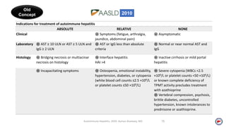 Autoimmune Hepatitis, 2020. Ayman Alsebaey, MD 15
Indications for treatment of autoimmune hepatitis
ABSOLUTE RELATIVE NONE
Clinical ֍ Symptoms (fatigue, arthralgia,
jaundice, abdominal pain)
֍ Asymptomatic
Laboratory ֍ AST ≥ 10 ULN or AST ≥ 5 ULN and
IgG ≥ 2 ULN
֍ AST or IgG less than absolute
criteria
֍ Normal or near normal AST and
IgG
Histology ֍ Bridging necrosis or multiacinar
necrosis on histology
֍ Interface hepatitis
HAI >4
֍ Inactive cirrhosis or mild portal
hepatitis
֍ Incapacitating symptoms ֍ Osteopenia, emotional instability,
hypertension, diabetes, or cytopenia
(white blood cell counts ≤2.5 ×109/L
or platelet counts ≤50 ×109/L)
֍ Severe cytopenia (WBCs <2.5
×109/L or platelet counts <50 ×109/L)
or known complete deficiency of
TPMT activity precludes treatment
with azathioprine
֍ Vertebral compression, psychosis,
brittle diabetes, uncontrolled
hypertension, known intolerances to
prednisone or azathioprine.
Old
Concept 2010
 