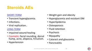 Steroids AEs
SHORT-TERM
• Transient hyperglycemia.
• Infections.
• Viral replication..
LONG-TERM
• Impaired wound healing
• Cosmetic: facial rounding, dorsal
hump, acne, alopecia, hirsutism.
• Hypertension
• Weight gain and obesity
• Hyperglycemia and resistant DM
• Hyperlipidemia
• Osteoporosis
• Fluid retention
• Psychosis
• Myopathy
• Cataract and glaucoma.
• Pancreatitis
Autoimmune Hepatitis, 2020. Ayman Alsebaey, MD 20
 