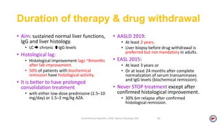 Duration of therapy & drug withdrawal
• Aim: sustained normal liver functions,
IgG and liver histology.
• LC  chronic IgG levels
• Histological lag:
• Histological improvement lags ~8months
after lab improvement.
• 50% of patients with biochemical
remission have histological activity.
• It is better to have prolonged
consolidation treatment
• with either low-dose prednisone (2.5–10
mg/day) or 1.5–2 mg/kg AZA.
• AASLD 2019:
• At least 2 years.
• Liver biopsy before drug withdrawal is
preferred but not mandatory in adults.
• EASL 2015:
• At least 3 years or
• Or at least 24 months after complete
normalization of serum transaminases
and IgG levels (biochemical remission).
• Never STOP treatment except after
confirmed histological improvement.
• 30% 6m relapse after confirmed
histological remission.
Autoimmune Hepatitis, 2020. Ayman Alsebaey, MD 30
 