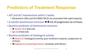 Predictors of Treatment Response
• AST and ALT improvement within 2 weeks.
• Old patients ≥60y and HLA DRB1*04:01 are associated with rapid response.
• 6-months biochemical remission risk of progression to cirrhosis.
• Baseline predictors of biochemical remission:
•  Ferritin >2.1‐fold ULN.
• IgG <1.9‐fold ULN.
• Baseline predictors of histological activity:
• Vitamin D: histological severity, poor treatment response, progression to
cirrhosis
• Angiotensin‐converting enzyme: correlates with fibrosis
Autoimmune Hepatitis, 2020. Ayman Alsebaey, MD 31
 