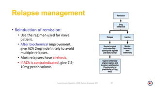 Relapse management
• Reinduction of remission:
• Use the regimen used for naïve
patient.
• After biochemical improvement,
give AZA 2mg indefinitely to avoid
multiple relapses.
• Most relapsers have cirrhosis.
• If AZA is contraindicated, give 7.5-
10mg prednisolone.
Autoimmune Hepatitis, 2020. Ayman Alsebaey, MD 37
 