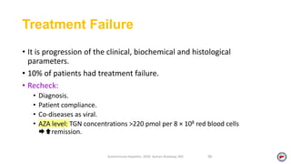 Treatment Failure
• It is progression of the clinical, biochemical and histological
parameters.
• 10% of patients had treatment failure.
• Recheck:
• Diagnosis.
• Patient compliance.
• Co-diseases as viral.
• AZA level: TGN concentrations >220 pmol per 8 × 108 red blood cells
remission.
Autoimmune Hepatitis, 2020. Ayman Alsebaey, MD 38
 
