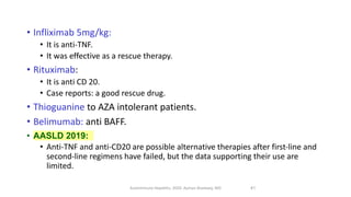 • Infliximab 5mg/kg:
• It is anti-TNF.
• It was effective as a rescue therapy.
• Rituximab:
• It is anti CD 20.
• Case reports: a good rescue drug.
• Thioguanine to AZA intolerant patients.
• Belimumab: anti BAFF.
• AASLD 2019:
• Anti‐TNF and anti‐CD20 are possible alternative therapies after first‐line and
second‐line regimens have failed, but the data supporting their use are
limited.
Autoimmune Hepatitis, 2020. Ayman Alsebaey, MD 41
 