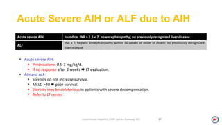 Acute Severe AIH or ALF due to AIH
Acute severe AIH Jaundice, INR > 1.5 < 2, no encephalopathy; no previously recognized liver disease
ALF
INR ≥ 2; hepatic encephalopathy within 26 weeks of onset of illness; no previously recognized
liver disease
Autoimmune Hepatitis, 2020. Ayman Alsebaey, MD 47
 Acute severe AIH:
 Prednisolone: 0.5‐1 mg/kg/d.
 If no response after 2 weeks  LT evaluation.
 AIH and ALF:
 Steroids do not increase survival.
 MELD >40  poor survival.
 Steroids may be deleterious in patients with severe decompensation.
 Refer to LT center.
 