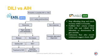 DILI vs AIH
Autoimmune Hepatitis, 2020. Ayman Alsebaey, MD 50
2015
 Stop offending drug and watch
recovery within 1-3 months.
 Fulfilled Hy’s criteria (>3fold
ULN ATs and >2fold ULN
bilirubin) or deterioration 
give steroids.
 Laboratory flare after steroid
withdrawal suggest classic AIH
2019
 