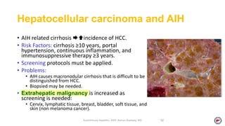 Hepatocellular carcinoma and AIH
• AIH related cirrhosis incidence of HCC.
• Risk Factors: cirrhosis ≥10 years, portal
hypertension, continuous inflammation, and
immunosuppressive therapy ≥3 years.
• Screening protocols must be applied.
• Problems:
• AIH causes macronodular cirrhosis that is difficult to be
distinguished from HCC.
• Biopsied may be needed.
• Extrahepatic malignancy is increased as
screening is needed:
• Cervix, lymphatic tissue, breast, bladder, soft tissue, and
skin (non melanoma cancer).
Autoimmune Hepatitis, 2020. Ayman Alsebaey, MD 52
 
