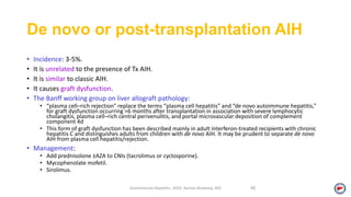 De novo or post-transplantation AIH
• Incidence: 3-5%.
• It is unrelated to the presence of Tx AIH.
• It is similar to classic AIH.
• It causes graft dysfunction.
• The Banff working group on liver allograft pathology:
• “plasma cell–rich rejection” replace the terms “plasma cell hepatitis” and “de novo autoimmune hepatitis,”
for graft dysfunction occurring >6 months after transplantation in association with severe lymphocytic
cholangitis, plasma cell–rich central perivenulitis, and portal microvascular deposition of complement
component 4d
• This form of graft dysfunction has been described mainly in adult interferon‐treated recipients with chronic
hepatitis C and distinguishes adults from children with de novo AIH. It may be prudent to separate de novo
AIH from plasma cell hepatitis/rejection.
• Management:
• Add prednisolone ±AZA to CNIs (tacrolimus or cyclosporine).
• Mycophenolate mofetil.
• Sirolimus.
Autoimmune Hepatitis, 2020. Ayman Alsebaey, MD 56
 